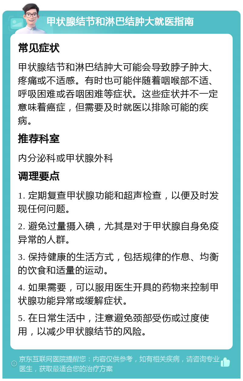 甲状腺结节和淋巴结肿大就医指南 常见症状 甲状腺结节和淋巴结肿大可能会导致脖子肿大、疼痛或不适感。有时也可能伴随着咽喉部不适、呼吸困难或吞咽困难等症状。这些症状并不一定意味着癌症，但需要及时就医以排除可能的疾病。 推荐科室 内分泌科或甲状腺外科 调理要点 1. 定期复查甲状腺功能和超声检查，以便及时发现任何问题。 2. 避免过量摄入碘，尤其是对于甲状腺自身免疫异常的人群。 3. 保持健康的生活方式，包括规律的作息、均衡的饮食和适量的运动。 4. 如果需要，可以服用医生开具的药物来控制甲状腺功能异常或缓解症状。 5. 在日常生活中，注意避免颈部受伤或过度使用，以减少甲状腺结节的风险。