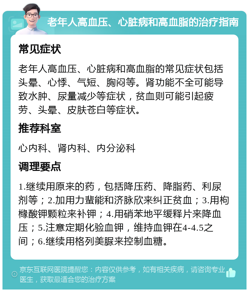 老年人高血压、心脏病和高血脂的治疗指南 常见症状 老年人高血压、心脏病和高血脂的常见症状包括头晕、心悸、气短、胸闷等。肾功能不全可能导致水肿、尿量减少等症状，贫血则可能引起疲劳、头晕、皮肤苍白等症状。 推荐科室 心内科、肾内科、内分泌科 调理要点 1.继续用原来的药，包括降压药、降脂药、利尿剂等；2.加用力蜚能和济脉欣来纠正贫血；3.用枸橼酸钾颗粒来补钾；4.用硝苯地平缓释片来降血压；5.注意定期化验血钾，维持血钾在4-4.5之间；6.继续用格列美脲来控制血糖。