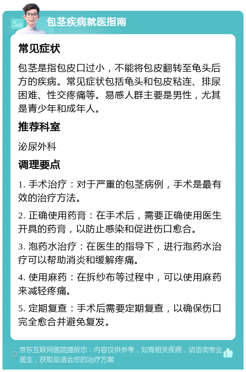 包茎疾病就医指南 常见症状 包茎是指包皮口过小，不能将包皮翻转至龟头后方的疾病。常见症状包括龟头和包皮粘连、排尿困难、性交疼痛等。易感人群主要是男性，尤其是青少年和成年人。 推荐科室 泌尿外科 调理要点 1. 手术治疗：对于严重的包茎病例，手术是最有效的治疗方法。 2. 正确使用药膏：在手术后，需要正确使用医生开具的药膏，以防止感染和促进伤口愈合。 3. 泡药水治疗：在医生的指导下，进行泡药水治疗可以帮助消炎和缓解疼痛。 4. 使用麻药：在拆纱布等过程中，可以使用麻药来减轻疼痛。 5. 定期复查：手术后需要定期复查，以确保伤口完全愈合并避免复发。