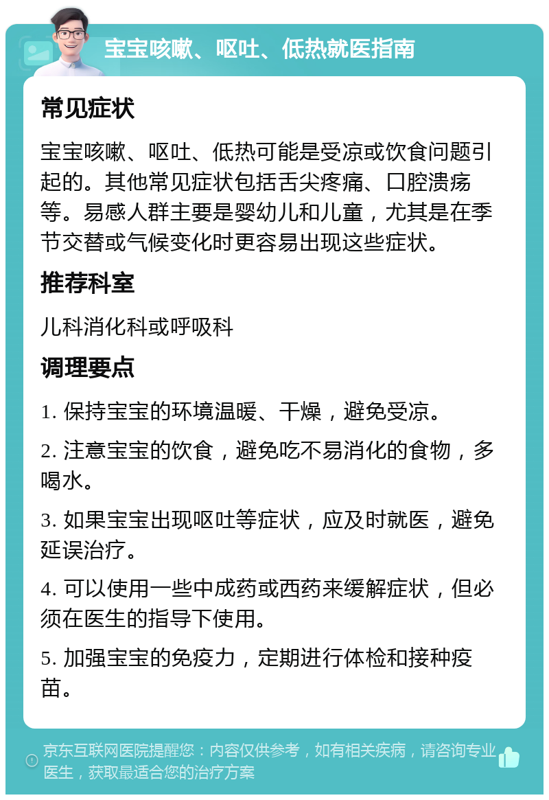 宝宝咳嗽、呕吐、低热就医指南 常见症状 宝宝咳嗽、呕吐、低热可能是受凉或饮食问题引起的。其他常见症状包括舌尖疼痛、口腔溃疡等。易感人群主要是婴幼儿和儿童，尤其是在季节交替或气候变化时更容易出现这些症状。 推荐科室 儿科消化科或呼吸科 调理要点 1. 保持宝宝的环境温暖、干燥，避免受凉。 2. 注意宝宝的饮食，避免吃不易消化的食物，多喝水。 3. 如果宝宝出现呕吐等症状，应及时就医，避免延误治疗。 4. 可以使用一些中成药或西药来缓解症状，但必须在医生的指导下使用。 5. 加强宝宝的免疫力，定期进行体检和接种疫苗。