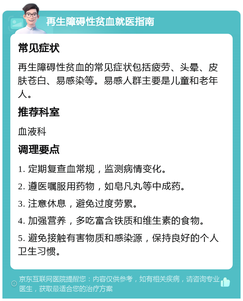 再生障碍性贫血就医指南 常见症状 再生障碍性贫血的常见症状包括疲劳、头晕、皮肤苍白、易感染等。易感人群主要是儿童和老年人。 推荐科室 血液科 调理要点 1. 定期复查血常规，监测病情变化。 2. 遵医嘱服用药物，如皂凡丸等中成药。 3. 注意休息，避免过度劳累。 4. 加强营养，多吃富含铁质和维生素的食物。 5. 避免接触有害物质和感染源，保持良好的个人卫生习惯。