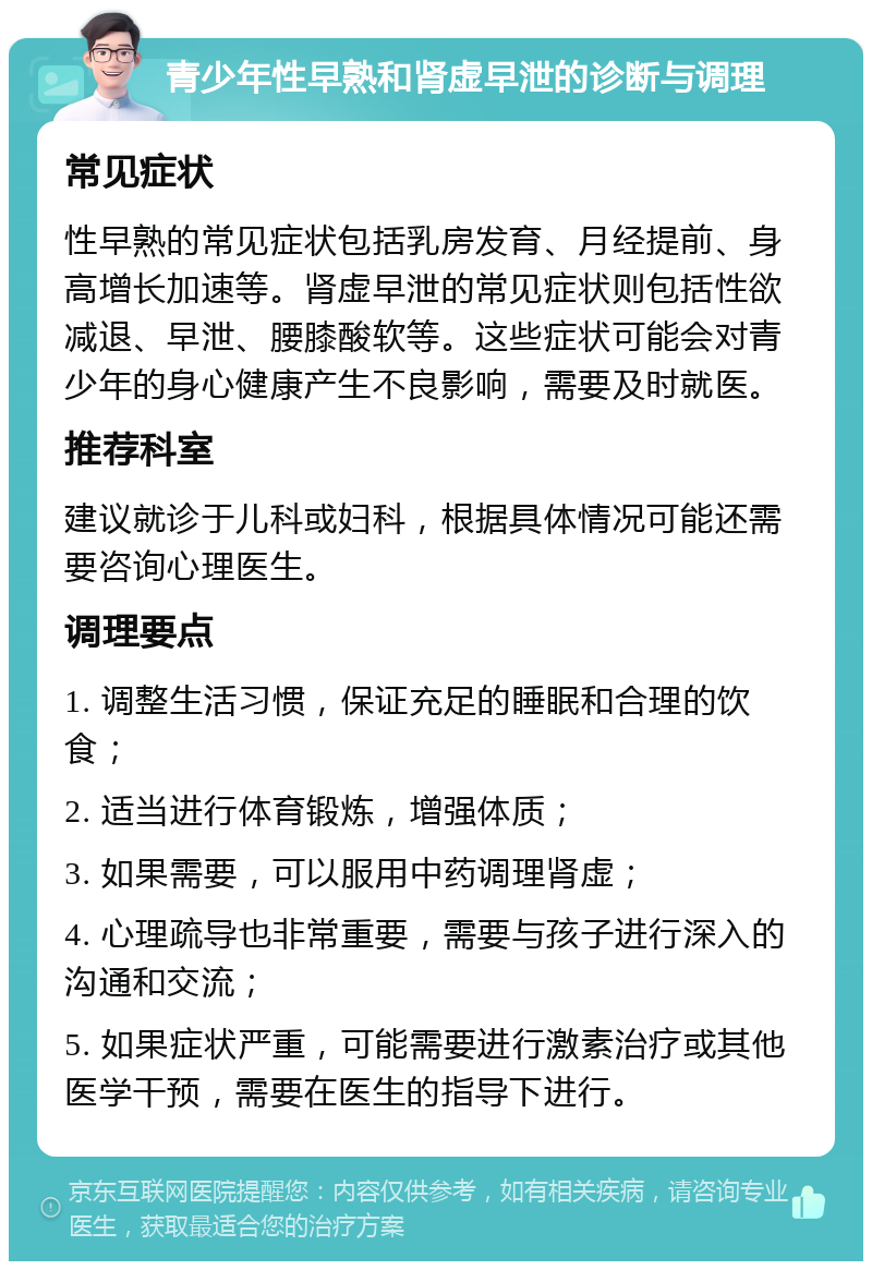 青少年性早熟和肾虚早泄的诊断与调理 常见症状 性早熟的常见症状包括乳房发育、月经提前、身高增长加速等。肾虚早泄的常见症状则包括性欲减退、早泄、腰膝酸软等。这些症状可能会对青少年的身心健康产生不良影响，需要及时就医。 推荐科室 建议就诊于儿科或妇科，根据具体情况可能还需要咨询心理医生。 调理要点 1. 调整生活习惯，保证充足的睡眠和合理的饮食； 2. 适当进行体育锻炼，增强体质； 3. 如果需要，可以服用中药调理肾虚； 4. 心理疏导也非常重要，需要与孩子进行深入的沟通和交流； 5. 如果症状严重，可能需要进行激素治疗或其他医学干预，需要在医生的指导下进行。