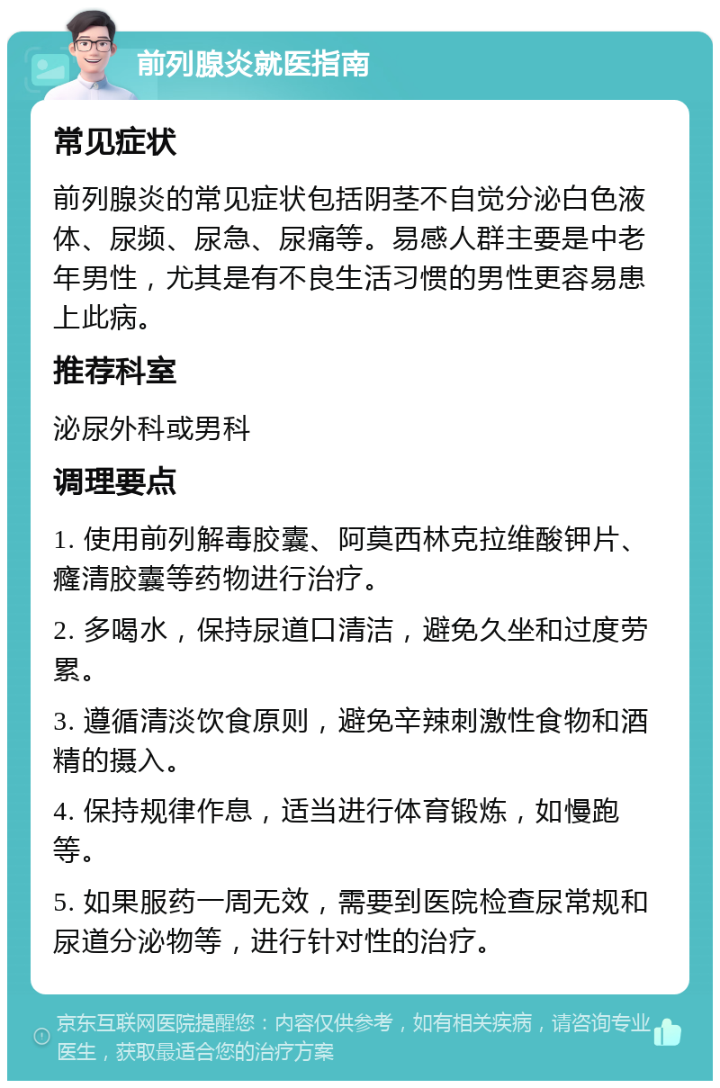 前列腺炎就医指南 常见症状 前列腺炎的常见症状包括阴茎不自觉分泌白色液体、尿频、尿急、尿痛等。易感人群主要是中老年男性，尤其是有不良生活习惯的男性更容易患上此病。 推荐科室 泌尿外科或男科 调理要点 1. 使用前列解毒胶囊、阿莫西林克拉维酸钾片、癃清胶囊等药物进行治疗。 2. 多喝水，保持尿道口清洁，避免久坐和过度劳累。 3. 遵循清淡饮食原则，避免辛辣刺激性食物和酒精的摄入。 4. 保持规律作息，适当进行体育锻炼，如慢跑等。 5. 如果服药一周无效，需要到医院检查尿常规和尿道分泌物等，进行针对性的治疗。