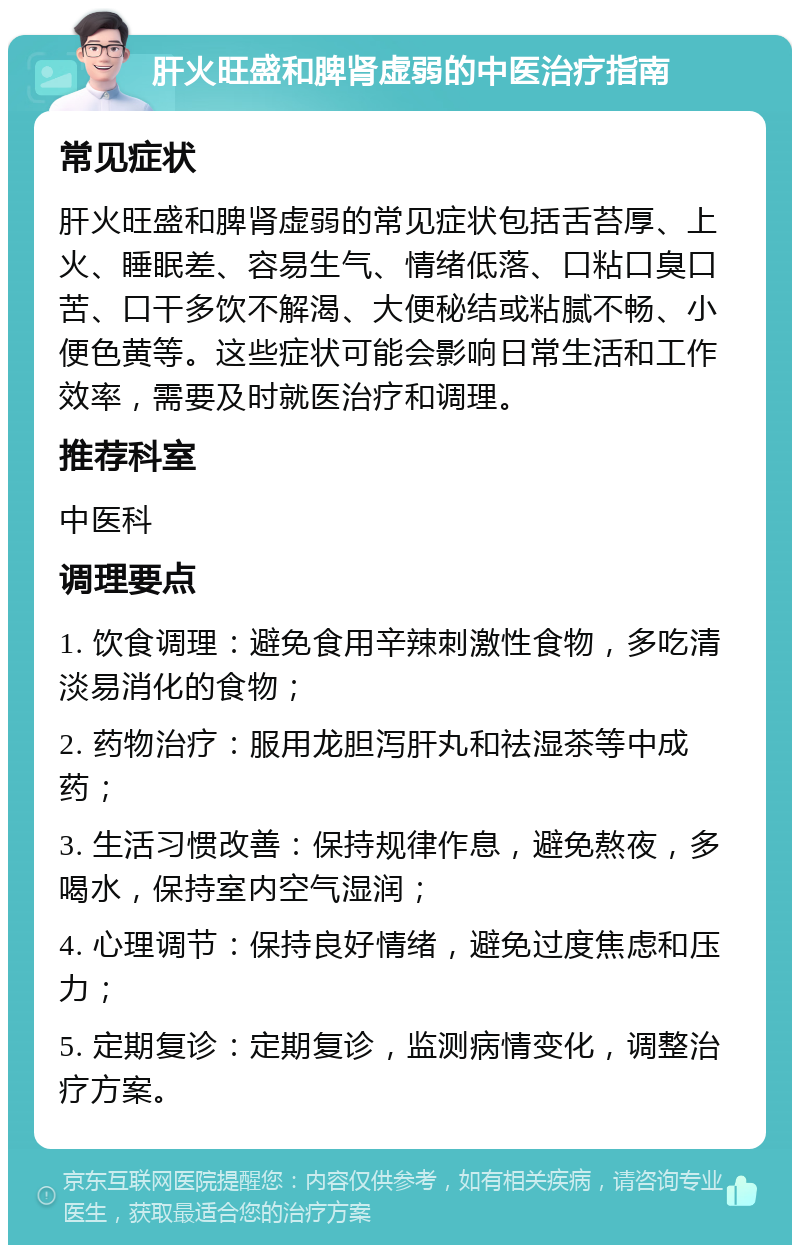 肝火旺盛和脾肾虚弱的中医治疗指南 常见症状 肝火旺盛和脾肾虚弱的常见症状包括舌苔厚、上火、睡眠差、容易生气、情绪低落、口粘口臭口苦、口干多饮不解渴、大便秘结或粘腻不畅、小便色黄等。这些症状可能会影响日常生活和工作效率，需要及时就医治疗和调理。 推荐科室 中医科 调理要点 1. 饮食调理：避免食用辛辣刺激性食物，多吃清淡易消化的食物； 2. 药物治疗：服用龙胆泻肝丸和祛湿茶等中成药； 3. 生活习惯改善：保持规律作息，避免熬夜，多喝水，保持室内空气湿润； 4. 心理调节：保持良好情绪，避免过度焦虑和压力； 5. 定期复诊：定期复诊，监测病情变化，调整治疗方案。