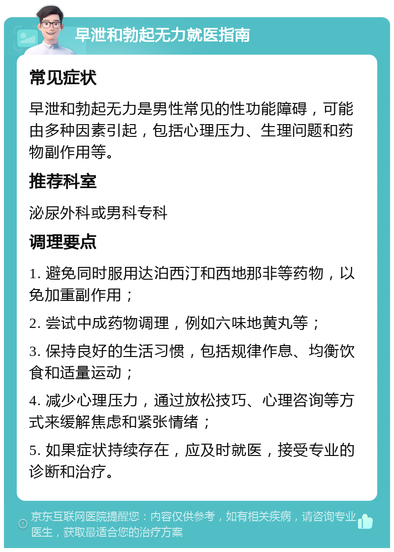 早泄和勃起无力就医指南 常见症状 早泄和勃起无力是男性常见的性功能障碍，可能由多种因素引起，包括心理压力、生理问题和药物副作用等。 推荐科室 泌尿外科或男科专科 调理要点 1. 避免同时服用达泊西汀和西地那非等药物，以免加重副作用； 2. 尝试中成药物调理，例如六味地黄丸等； 3. 保持良好的生活习惯，包括规律作息、均衡饮食和适量运动； 4. 减少心理压力，通过放松技巧、心理咨询等方式来缓解焦虑和紧张情绪； 5. 如果症状持续存在，应及时就医，接受专业的诊断和治疗。