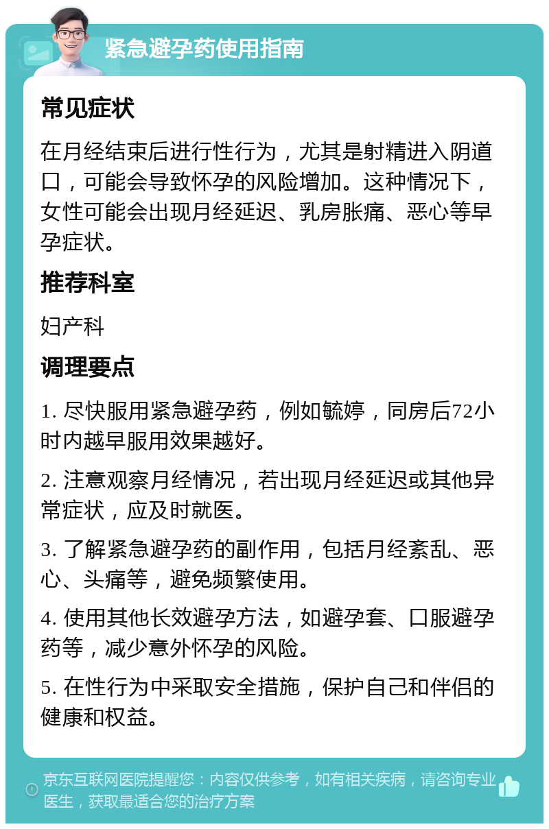 紧急避孕药使用指南 常见症状 在月经结束后进行性行为，尤其是射精进入阴道口，可能会导致怀孕的风险增加。这种情况下，女性可能会出现月经延迟、乳房胀痛、恶心等早孕症状。 推荐科室 妇产科 调理要点 1. 尽快服用紧急避孕药，例如毓婷，同房后72小时内越早服用效果越好。 2. 注意观察月经情况，若出现月经延迟或其他异常症状，应及时就医。 3. 了解紧急避孕药的副作用，包括月经紊乱、恶心、头痛等，避免频繁使用。 4. 使用其他长效避孕方法，如避孕套、口服避孕药等，减少意外怀孕的风险。 5. 在性行为中采取安全措施，保护自己和伴侣的健康和权益。