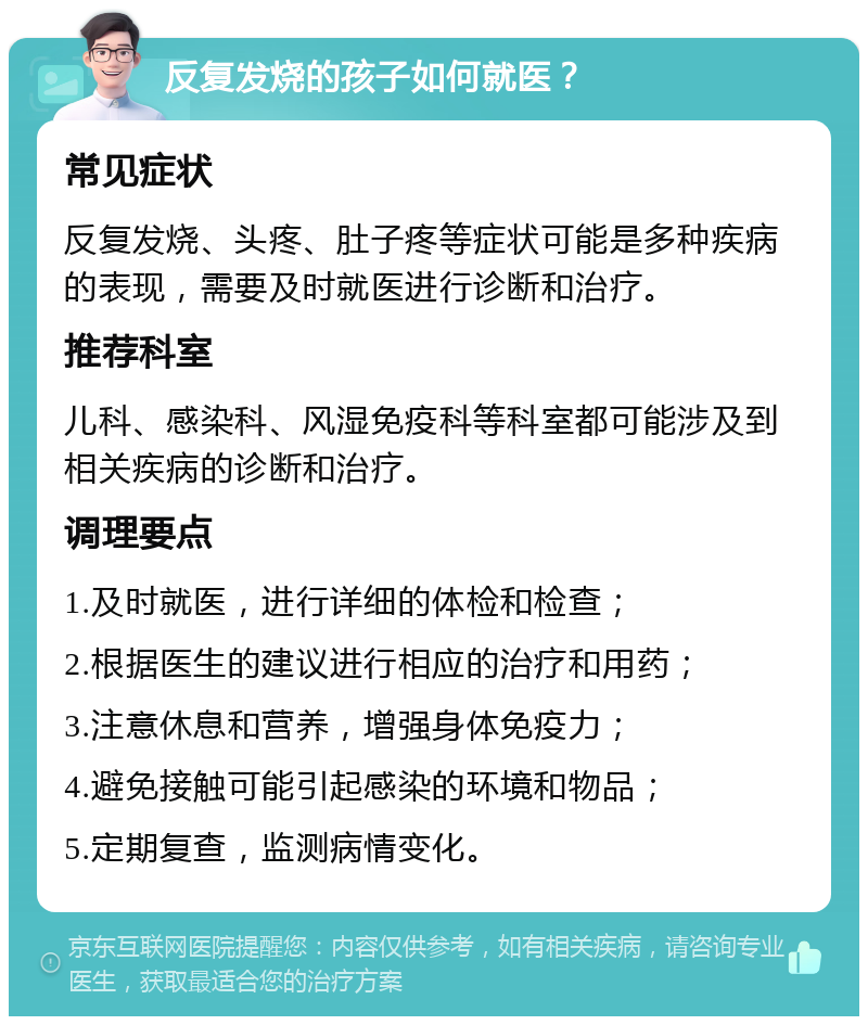 反复发烧的孩子如何就医？ 常见症状 反复发烧、头疼、肚子疼等症状可能是多种疾病的表现，需要及时就医进行诊断和治疗。 推荐科室 儿科、感染科、风湿免疫科等科室都可能涉及到相关疾病的诊断和治疗。 调理要点 1.及时就医，进行详细的体检和检查； 2.根据医生的建议进行相应的治疗和用药； 3.注意休息和营养，增强身体免疫力； 4.避免接触可能引起感染的环境和物品； 5.定期复查，监测病情变化。