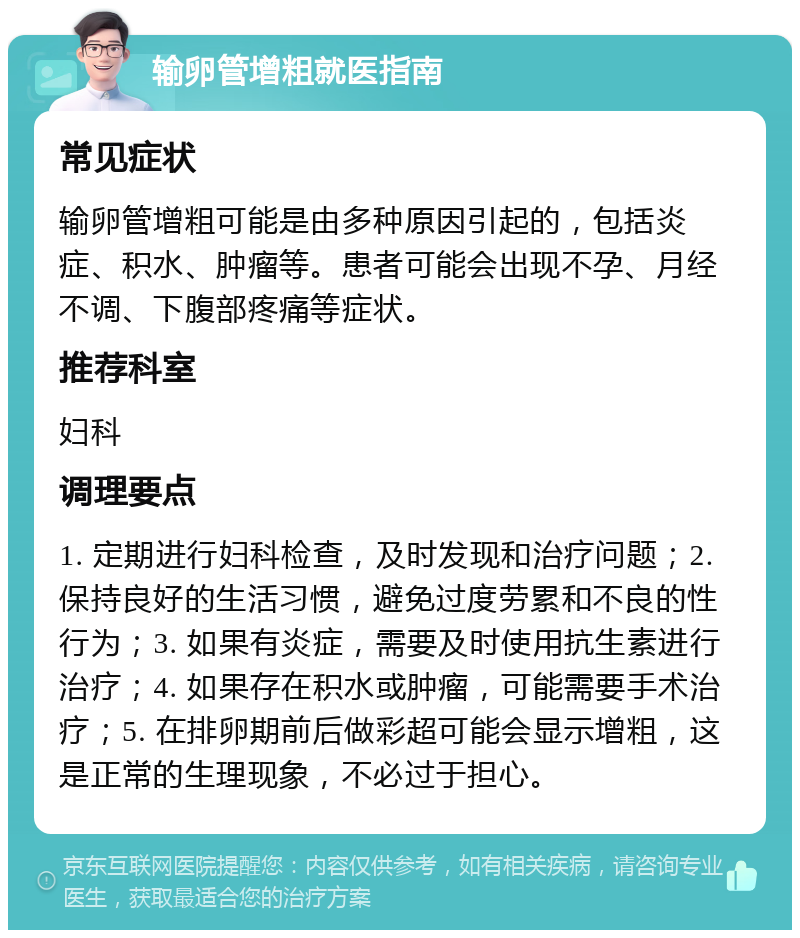 输卵管增粗就医指南 常见症状 输卵管增粗可能是由多种原因引起的，包括炎症、积水、肿瘤等。患者可能会出现不孕、月经不调、下腹部疼痛等症状。 推荐科室 妇科 调理要点 1. 定期进行妇科检查，及时发现和治疗问题；2. 保持良好的生活习惯，避免过度劳累和不良的性行为；3. 如果有炎症，需要及时使用抗生素进行治疗；4. 如果存在积水或肿瘤，可能需要手术治疗；5. 在排卵期前后做彩超可能会显示增粗，这是正常的生理现象，不必过于担心。