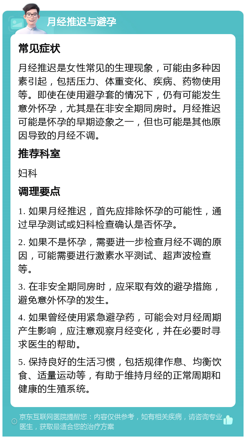 月经推迟与避孕 常见症状 月经推迟是女性常见的生理现象，可能由多种因素引起，包括压力、体重变化、疾病、药物使用等。即使在使用避孕套的情况下，仍有可能发生意外怀孕，尤其是在非安全期同房时。月经推迟可能是怀孕的早期迹象之一，但也可能是其他原因导致的月经不调。 推荐科室 妇科 调理要点 1. 如果月经推迟，首先应排除怀孕的可能性，通过早孕测试或妇科检查确认是否怀孕。 2. 如果不是怀孕，需要进一步检查月经不调的原因，可能需要进行激素水平测试、超声波检查等。 3. 在非安全期同房时，应采取有效的避孕措施，避免意外怀孕的发生。 4. 如果曾经使用紧急避孕药，可能会对月经周期产生影响，应注意观察月经变化，并在必要时寻求医生的帮助。 5. 保持良好的生活习惯，包括规律作息、均衡饮食、适量运动等，有助于维持月经的正常周期和健康的生殖系统。