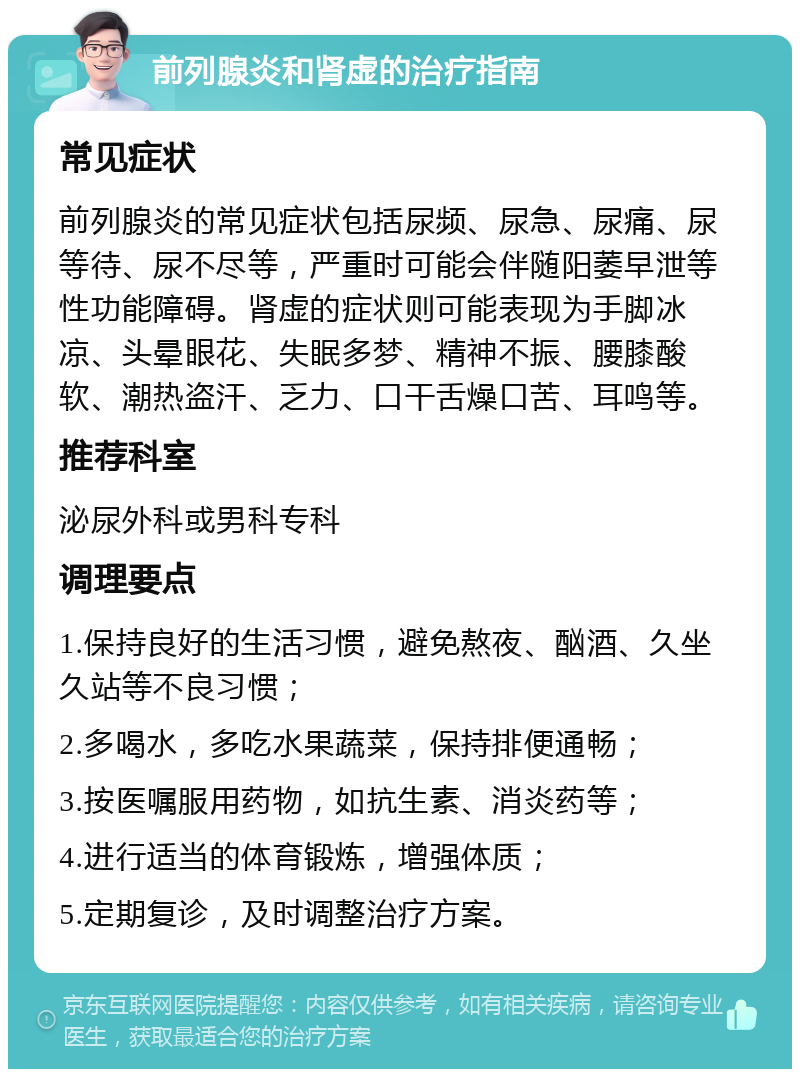 前列腺炎和肾虚的治疗指南 常见症状 前列腺炎的常见症状包括尿频、尿急、尿痛、尿等待、尿不尽等，严重时可能会伴随阳萎早泄等性功能障碍。肾虚的症状则可能表现为手脚冰凉、头晕眼花、失眠多梦、精神不振、腰膝酸软、潮热盗汗、乏力、口干舌燥口苦、耳鸣等。 推荐科室 泌尿外科或男科专科 调理要点 1.保持良好的生活习惯，避免熬夜、酗酒、久坐久站等不良习惯； 2.多喝水，多吃水果蔬菜，保持排便通畅； 3.按医嘱服用药物，如抗生素、消炎药等； 4.进行适当的体育锻炼，增强体质； 5.定期复诊，及时调整治疗方案。