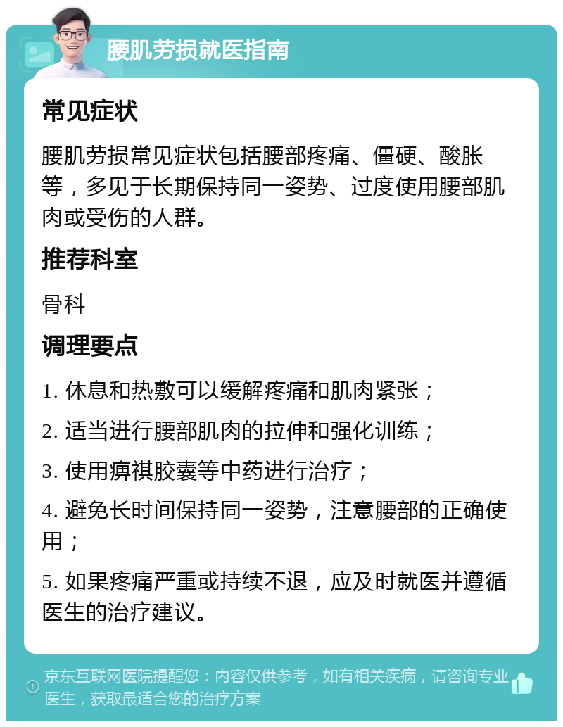 腰肌劳损就医指南 常见症状 腰肌劳损常见症状包括腰部疼痛、僵硬、酸胀等，多见于长期保持同一姿势、过度使用腰部肌肉或受伤的人群。 推荐科室 骨科 调理要点 1. 休息和热敷可以缓解疼痛和肌肉紧张； 2. 适当进行腰部肌肉的拉伸和强化训练； 3. 使用痹祺胶囊等中药进行治疗； 4. 避免长时间保持同一姿势，注意腰部的正确使用； 5. 如果疼痛严重或持续不退，应及时就医并遵循医生的治疗建议。