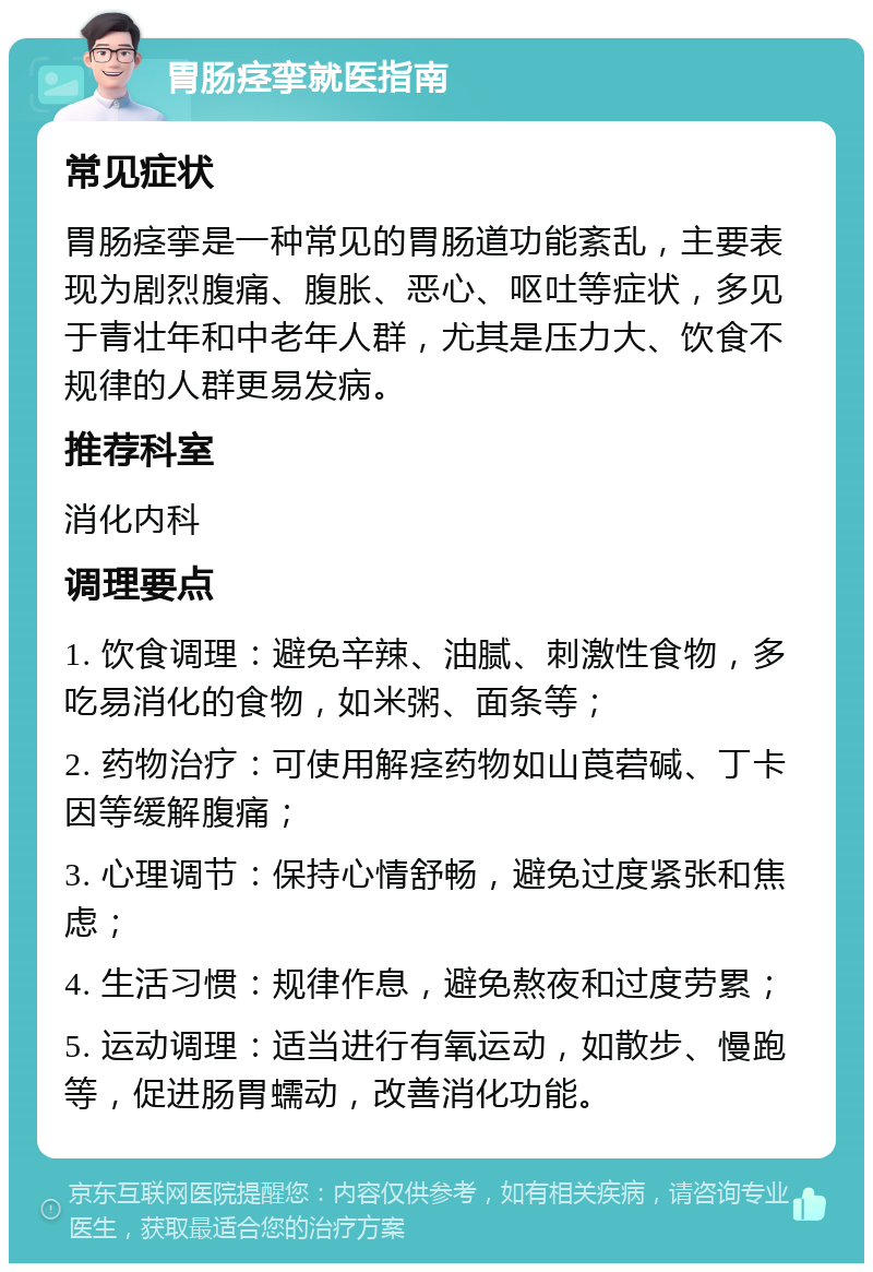 胃肠痉挛就医指南 常见症状 胃肠痉挛是一种常见的胃肠道功能紊乱，主要表现为剧烈腹痛、腹胀、恶心、呕吐等症状，多见于青壮年和中老年人群，尤其是压力大、饮食不规律的人群更易发病。 推荐科室 消化内科 调理要点 1. 饮食调理：避免辛辣、油腻、刺激性食物，多吃易消化的食物，如米粥、面条等； 2. 药物治疗：可使用解痉药物如山莨菪碱、丁卡因等缓解腹痛； 3. 心理调节：保持心情舒畅，避免过度紧张和焦虑； 4. 生活习惯：规律作息，避免熬夜和过度劳累； 5. 运动调理：适当进行有氧运动，如散步、慢跑等，促进肠胃蠕动，改善消化功能。