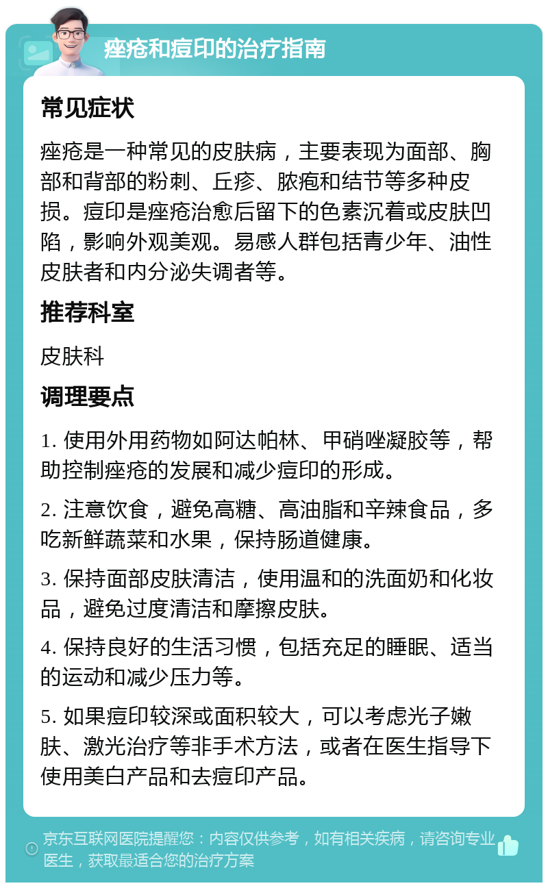 痤疮和痘印的治疗指南 常见症状 痤疮是一种常见的皮肤病，主要表现为面部、胸部和背部的粉刺、丘疹、脓疱和结节等多种皮损。痘印是痤疮治愈后留下的色素沉着或皮肤凹陷，影响外观美观。易感人群包括青少年、油性皮肤者和内分泌失调者等。 推荐科室 皮肤科 调理要点 1. 使用外用药物如阿达帕林、甲硝唑凝胶等，帮助控制痤疮的发展和减少痘印的形成。 2. 注意饮食，避免高糖、高油脂和辛辣食品，多吃新鲜蔬菜和水果，保持肠道健康。 3. 保持面部皮肤清洁，使用温和的洗面奶和化妆品，避免过度清洁和摩擦皮肤。 4. 保持良好的生活习惯，包括充足的睡眠、适当的运动和减少压力等。 5. 如果痘印较深或面积较大，可以考虑光子嫩肤、激光治疗等非手术方法，或者在医生指导下使用美白产品和去痘印产品。