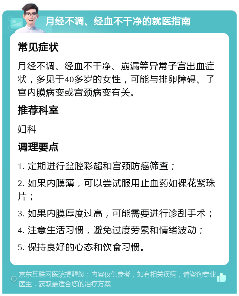 月经不调、经血不干净的就医指南 常见症状 月经不调、经血不干净、崩漏等异常子宫出血症状，多见于40多岁的女性，可能与排卵障碍、子宫内膜病变或宫颈病变有关。 推荐科室 妇科 调理要点 1. 定期进行盆腔彩超和宫颈防癌筛查； 2. 如果内膜薄，可以尝试服用止血药如裸花紫珠片； 3. 如果内膜厚度过高，可能需要进行诊刮手术； 4. 注意生活习惯，避免过度劳累和情绪波动； 5. 保持良好的心态和饮食习惯。