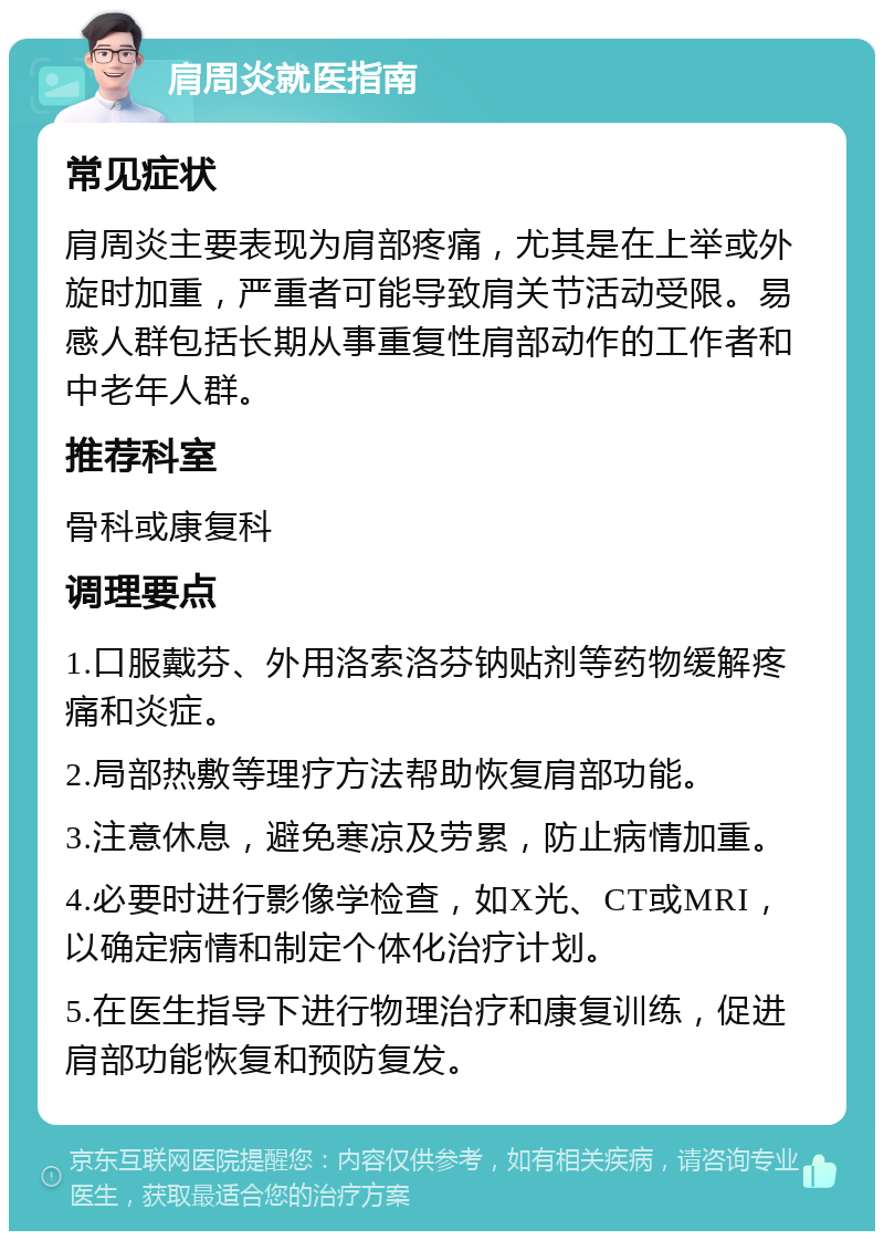 肩周炎就医指南 常见症状 肩周炎主要表现为肩部疼痛，尤其是在上举或外旋时加重，严重者可能导致肩关节活动受限。易感人群包括长期从事重复性肩部动作的工作者和中老年人群。 推荐科室 骨科或康复科 调理要点 1.口服戴芬、外用洛索洛芬钠贴剂等药物缓解疼痛和炎症。 2.局部热敷等理疗方法帮助恢复肩部功能。 3.注意休息，避免寒凉及劳累，防止病情加重。 4.必要时进行影像学检查，如X光、CT或MRI，以确定病情和制定个体化治疗计划。 5.在医生指导下进行物理治疗和康复训练，促进肩部功能恢复和预防复发。