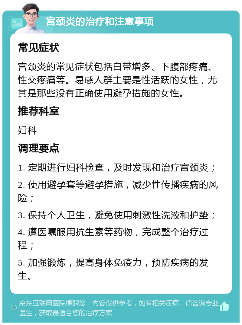 宫颈炎的治疗和注意事项 常见症状 宫颈炎的常见症状包括白带增多、下腹部疼痛、性交疼痛等。易感人群主要是性活跃的女性，尤其是那些没有正确使用避孕措施的女性。 推荐科室 妇科 调理要点 1. 定期进行妇科检查，及时发现和治疗宫颈炎； 2. 使用避孕套等避孕措施，减少性传播疾病的风险； 3. 保持个人卫生，避免使用刺激性洗液和护垫； 4. 遵医嘱服用抗生素等药物，完成整个治疗过程； 5. 加强锻炼，提高身体免疫力，预防疾病的发生。