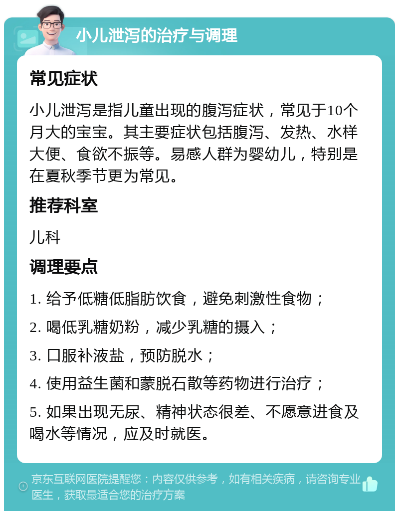 小儿泄泻的治疗与调理 常见症状 小儿泄泻是指儿童出现的腹泻症状，常见于10个月大的宝宝。其主要症状包括腹泻、发热、水样大便、食欲不振等。易感人群为婴幼儿，特别是在夏秋季节更为常见。 推荐科室 儿科 调理要点 1. 给予低糖低脂肪饮食，避免刺激性食物； 2. 喝低乳糖奶粉，减少乳糖的摄入； 3. 口服补液盐，预防脱水； 4. 使用益生菌和蒙脱石散等药物进行治疗； 5. 如果出现无尿、精神状态很差、不愿意进食及喝水等情况，应及时就医。