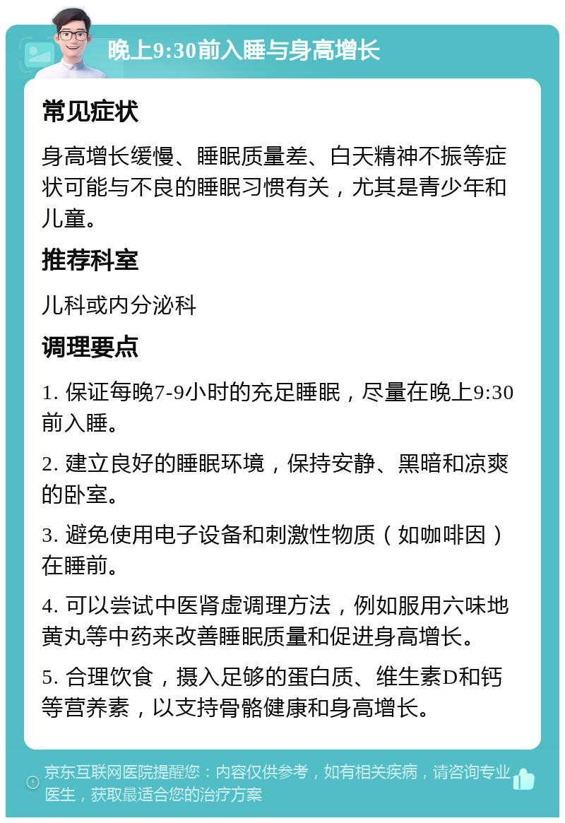 晚上9:30前入睡与身高增长 常见症状 身高增长缓慢、睡眠质量差、白天精神不振等症状可能与不良的睡眠习惯有关，尤其是青少年和儿童。 推荐科室 儿科或内分泌科 调理要点 1. 保证每晚7-9小时的充足睡眠，尽量在晚上9:30前入睡。 2. 建立良好的睡眠环境，保持安静、黑暗和凉爽的卧室。 3. 避免使用电子设备和刺激性物质（如咖啡因）在睡前。 4. 可以尝试中医肾虚调理方法，例如服用六味地黄丸等中药来改善睡眠质量和促进身高增长。 5. 合理饮食，摄入足够的蛋白质、维生素D和钙等营养素，以支持骨骼健康和身高增长。