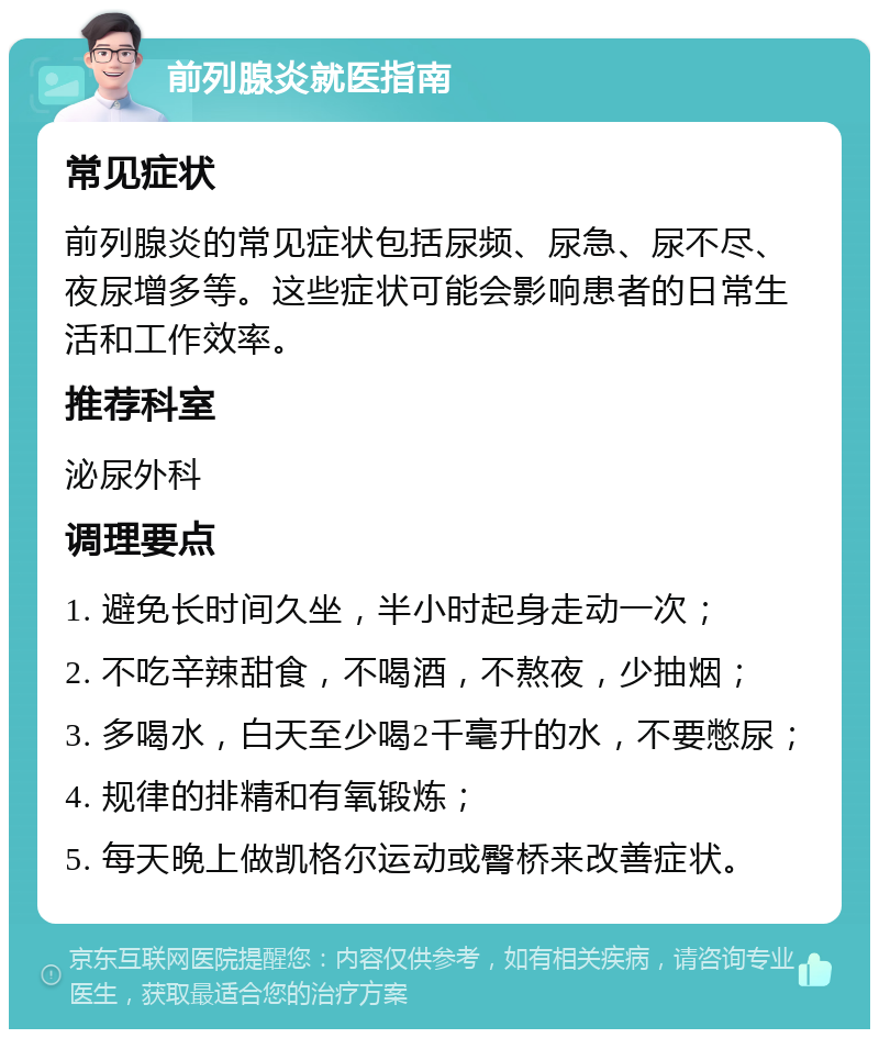 前列腺炎就医指南 常见症状 前列腺炎的常见症状包括尿频、尿急、尿不尽、夜尿增多等。这些症状可能会影响患者的日常生活和工作效率。 推荐科室 泌尿外科 调理要点 1. 避免长时间久坐，半小时起身走动一次； 2. 不吃辛辣甜食，不喝酒，不熬夜，少抽烟； 3. 多喝水，白天至少喝2千毫升的水，不要憋尿； 4. 规律的排精和有氧锻炼； 5. 每天晚上做凯格尔运动或臀桥来改善症状。