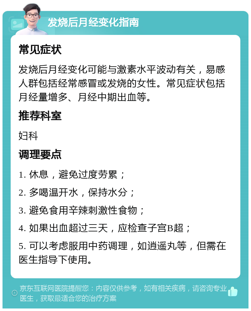 发烧后月经变化指南 常见症状 发烧后月经变化可能与激素水平波动有关，易感人群包括经常感冒或发烧的女性。常见症状包括月经量增多、月经中期出血等。 推荐科室 妇科 调理要点 1. 休息，避免过度劳累； 2. 多喝温开水，保持水分； 3. 避免食用辛辣刺激性食物； 4. 如果出血超过三天，应检查子宫B超； 5. 可以考虑服用中药调理，如逍遥丸等，但需在医生指导下使用。