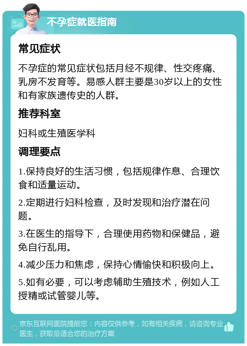 不孕症就医指南 常见症状 不孕症的常见症状包括月经不规律、性交疼痛、乳房不发育等。易感人群主要是30岁以上的女性和有家族遗传史的人群。 推荐科室 妇科或生殖医学科 调理要点 1.保持良好的生活习惯，包括规律作息、合理饮食和适量运动。 2.定期进行妇科检查，及时发现和治疗潜在问题。 3.在医生的指导下，合理使用药物和保健品，避免自行乱用。 4.减少压力和焦虑，保持心情愉快和积极向上。 5.如有必要，可以考虑辅助生殖技术，例如人工授精或试管婴儿等。