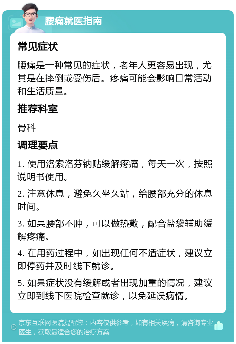 腰痛就医指南 常见症状 腰痛是一种常见的症状，老年人更容易出现，尤其是在摔倒或受伤后。疼痛可能会影响日常活动和生活质量。 推荐科室 骨科 调理要点 1. 使用洛索洛芬钠贴缓解疼痛，每天一次，按照说明书使用。 2. 注意休息，避免久坐久站，给腰部充分的休息时间。 3. 如果腰部不肿，可以做热敷，配合盐袋辅助缓解疼痛。 4. 在用药过程中，如出现任何不适症状，建议立即停药并及时线下就诊。 5. 如果症状没有缓解或者出现加重的情况，建议立即到线下医院检查就诊，以免延误病情。