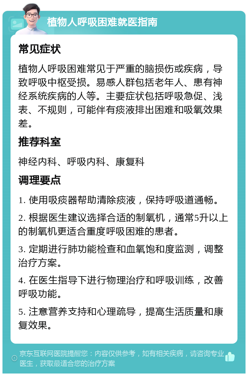 植物人呼吸困难就医指南 常见症状 植物人呼吸困难常见于严重的脑损伤或疾病，导致呼吸中枢受损。易感人群包括老年人、患有神经系统疾病的人等。主要症状包括呼吸急促、浅表、不规则，可能伴有痰液排出困难和吸氧效果差。 推荐科室 神经内科、呼吸内科、康复科 调理要点 1. 使用吸痰器帮助清除痰液，保持呼吸道通畅。 2. 根据医生建议选择合适的制氧机，通常5升以上的制氧机更适合重度呼吸困难的患者。 3. 定期进行肺功能检查和血氧饱和度监测，调整治疗方案。 4. 在医生指导下进行物理治疗和呼吸训练，改善呼吸功能。 5. 注意营养支持和心理疏导，提高生活质量和康复效果。