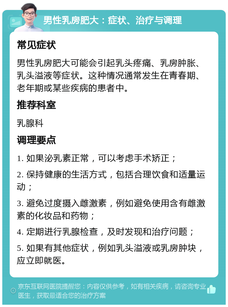 男性乳房肥大：症状、治疗与调理 常见症状 男性乳房肥大可能会引起乳头疼痛、乳房肿胀、乳头溢液等症状。这种情况通常发生在青春期、老年期或某些疾病的患者中。 推荐科室 乳腺科 调理要点 1. 如果泌乳素正常，可以考虑手术矫正； 2. 保持健康的生活方式，包括合理饮食和适量运动； 3. 避免过度摄入雌激素，例如避免使用含有雌激素的化妆品和药物； 4. 定期进行乳腺检查，及时发现和治疗问题； 5. 如果有其他症状，例如乳头溢液或乳房肿块，应立即就医。