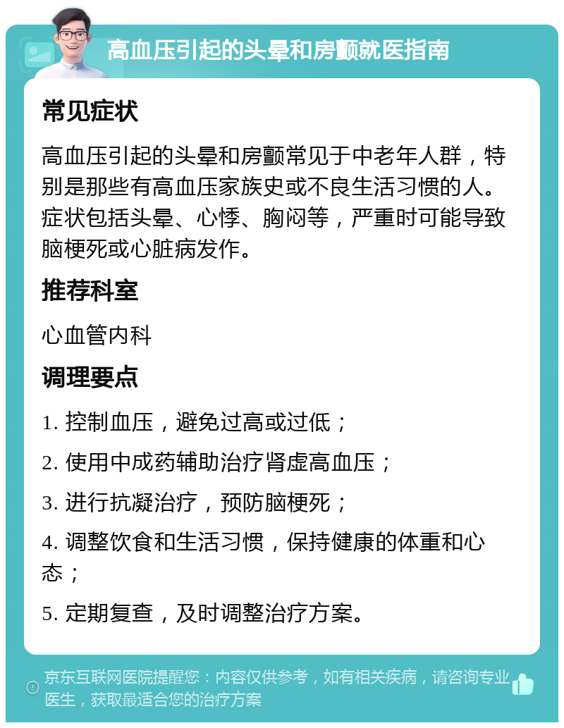 高血压引起的头晕和房颤就医指南 常见症状 高血压引起的头晕和房颤常见于中老年人群，特别是那些有高血压家族史或不良生活习惯的人。症状包括头晕、心悸、胸闷等，严重时可能导致脑梗死或心脏病发作。 推荐科室 心血管内科 调理要点 1. 控制血压，避免过高或过低； 2. 使用中成药辅助治疗肾虚高血压； 3. 进行抗凝治疗，预防脑梗死； 4. 调整饮食和生活习惯，保持健康的体重和心态； 5. 定期复查，及时调整治疗方案。