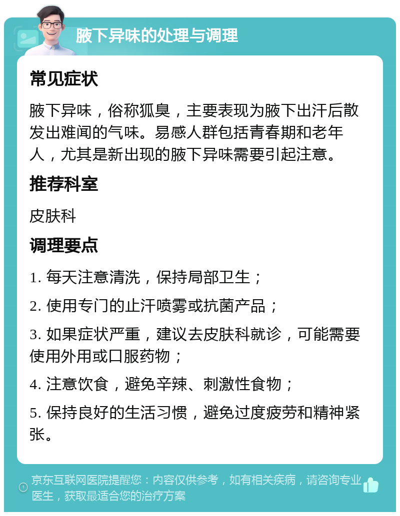 腋下异味的处理与调理 常见症状 腋下异味，俗称狐臭，主要表现为腋下出汗后散发出难闻的气味。易感人群包括青春期和老年人，尤其是新出现的腋下异味需要引起注意。 推荐科室 皮肤科 调理要点 1. 每天注意清洗，保持局部卫生； 2. 使用专门的止汗喷雾或抗菌产品； 3. 如果症状严重，建议去皮肤科就诊，可能需要使用外用或口服药物； 4. 注意饮食，避免辛辣、刺激性食物； 5. 保持良好的生活习惯，避免过度疲劳和精神紧张。