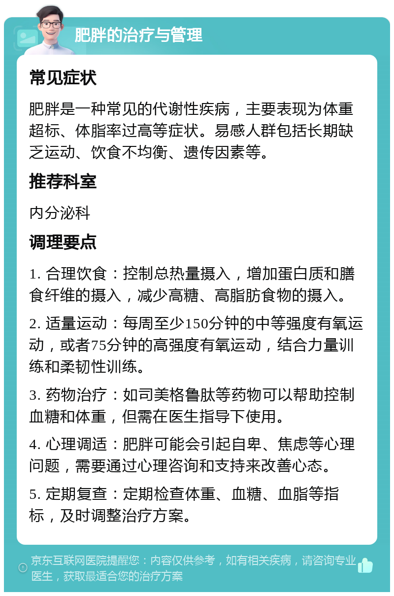 肥胖的治疗与管理 常见症状 肥胖是一种常见的代谢性疾病，主要表现为体重超标、体脂率过高等症状。易感人群包括长期缺乏运动、饮食不均衡、遗传因素等。 推荐科室 内分泌科 调理要点 1. 合理饮食：控制总热量摄入，增加蛋白质和膳食纤维的摄入，减少高糖、高脂肪食物的摄入。 2. 适量运动：每周至少150分钟的中等强度有氧运动，或者75分钟的高强度有氧运动，结合力量训练和柔韧性训练。 3. 药物治疗：如司美格鲁肽等药物可以帮助控制血糖和体重，但需在医生指导下使用。 4. 心理调适：肥胖可能会引起自卑、焦虑等心理问题，需要通过心理咨询和支持来改善心态。 5. 定期复查：定期检查体重、血糖、血脂等指标，及时调整治疗方案。