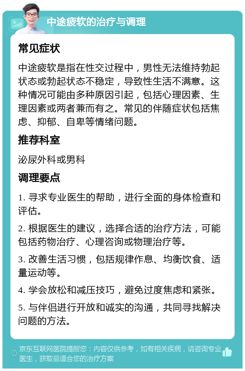 中途疲软的治疗与调理 常见症状 中途疲软是指在性交过程中，男性无法维持勃起状态或勃起状态不稳定，导致性生活不满意。这种情况可能由多种原因引起，包括心理因素、生理因素或两者兼而有之。常见的伴随症状包括焦虑、抑郁、自卑等情绪问题。 推荐科室 泌尿外科或男科 调理要点 1. 寻求专业医生的帮助，进行全面的身体检查和评估。 2. 根据医生的建议，选择合适的治疗方法，可能包括药物治疗、心理咨询或物理治疗等。 3. 改善生活习惯，包括规律作息、均衡饮食、适量运动等。 4. 学会放松和减压技巧，避免过度焦虑和紧张。 5. 与伴侣进行开放和诚实的沟通，共同寻找解决问题的方法。