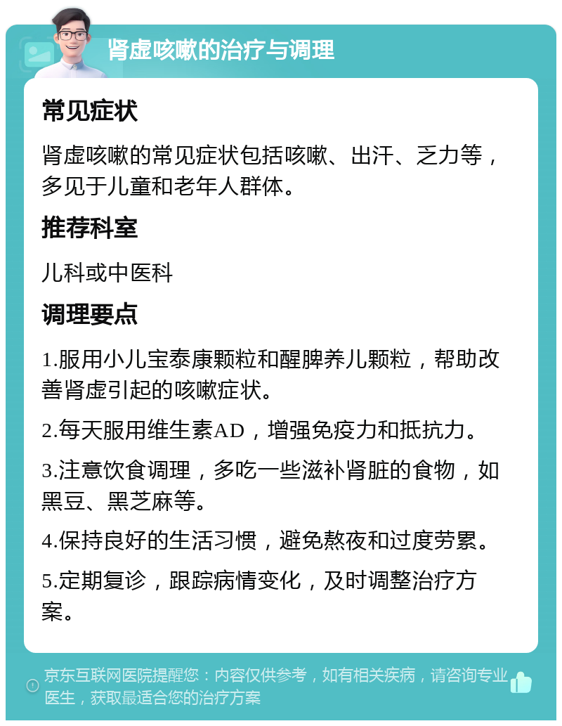 肾虚咳嗽的治疗与调理 常见症状 肾虚咳嗽的常见症状包括咳嗽、出汗、乏力等，多见于儿童和老年人群体。 推荐科室 儿科或中医科 调理要点 1.服用小儿宝泰康颗粒和醒脾养儿颗粒，帮助改善肾虚引起的咳嗽症状。 2.每天服用维生素AD，增强免疫力和抵抗力。 3.注意饮食调理，多吃一些滋补肾脏的食物，如黑豆、黑芝麻等。 4.保持良好的生活习惯，避免熬夜和过度劳累。 5.定期复诊，跟踪病情变化，及时调整治疗方案。