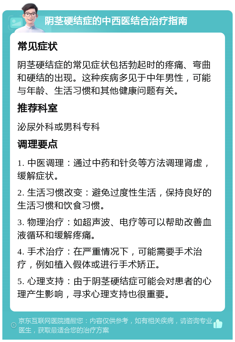 阴茎硬结症的中西医结合治疗指南 常见症状 阴茎硬结症的常见症状包括勃起时的疼痛、弯曲和硬结的出现。这种疾病多见于中年男性，可能与年龄、生活习惯和其他健康问题有关。 推荐科室 泌尿外科或男科专科 调理要点 1. 中医调理：通过中药和针灸等方法调理肾虚，缓解症状。 2. 生活习惯改变：避免过度性生活，保持良好的生活习惯和饮食习惯。 3. 物理治疗：如超声波、电疗等可以帮助改善血液循环和缓解疼痛。 4. 手术治疗：在严重情况下，可能需要手术治疗，例如植入假体或进行手术矫正。 5. 心理支持：由于阴茎硬结症可能会对患者的心理产生影响，寻求心理支持也很重要。