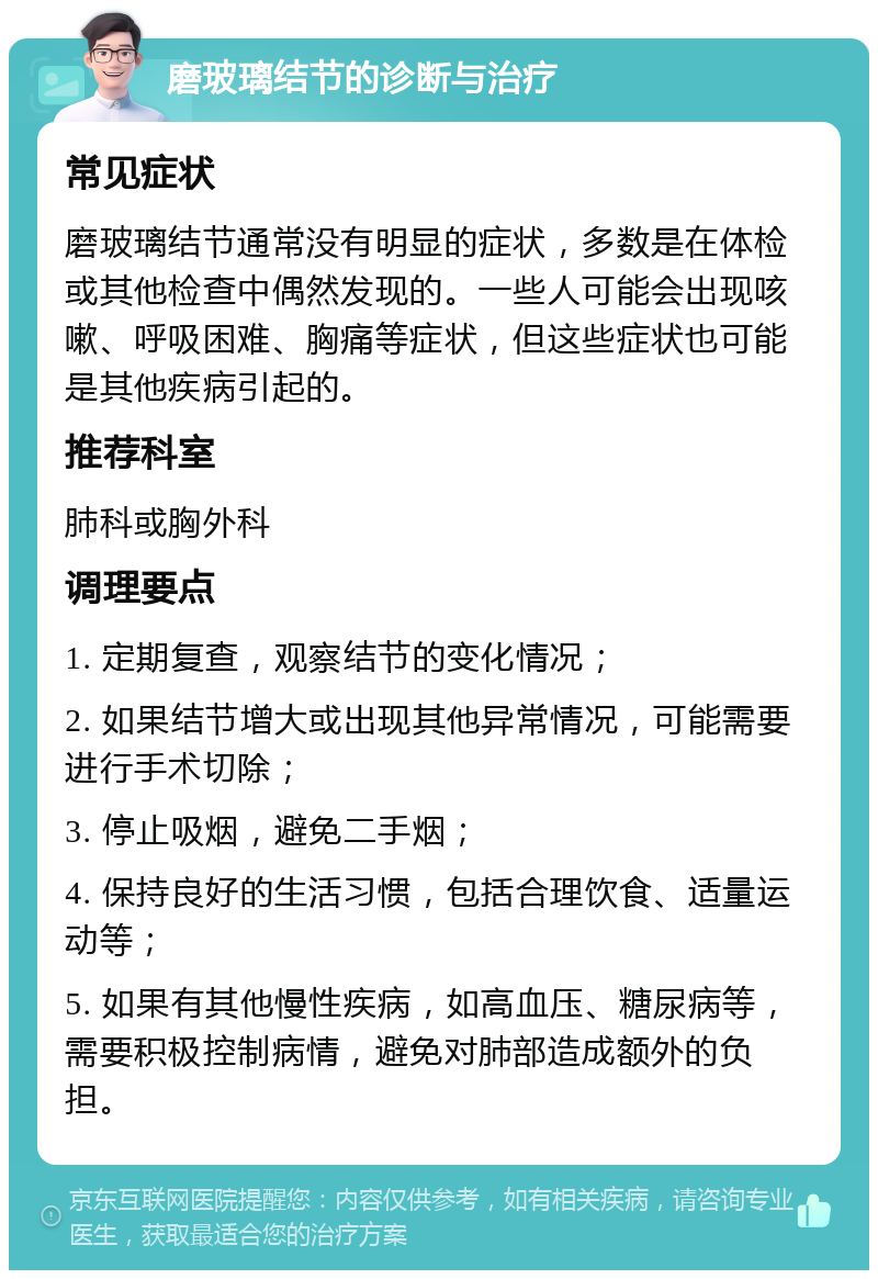 磨玻璃结节的诊断与治疗 常见症状 磨玻璃结节通常没有明显的症状，多数是在体检或其他检查中偶然发现的。一些人可能会出现咳嗽、呼吸困难、胸痛等症状，但这些症状也可能是其他疾病引起的。 推荐科室 肺科或胸外科 调理要点 1. 定期复查，观察结节的变化情况； 2. 如果结节增大或出现其他异常情况，可能需要进行手术切除； 3. 停止吸烟，避免二手烟； 4. 保持良好的生活习惯，包括合理饮食、适量运动等； 5. 如果有其他慢性疾病，如高血压、糖尿病等，需要积极控制病情，避免对肺部造成额外的负担。