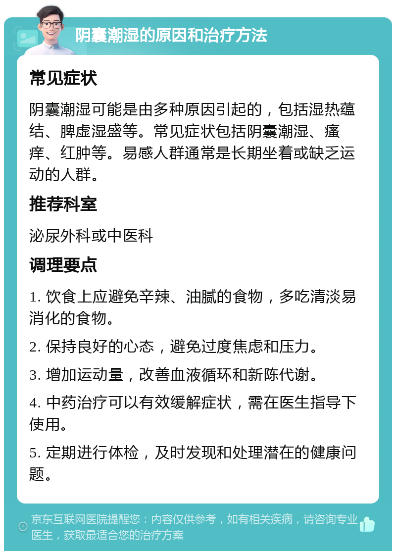 阴囊潮湿的原因和治疗方法 常见症状 阴囊潮湿可能是由多种原因引起的，包括湿热蕴结、脾虚湿盛等。常见症状包括阴囊潮湿、瘙痒、红肿等。易感人群通常是长期坐着或缺乏运动的人群。 推荐科室 泌尿外科或中医科 调理要点 1. 饮食上应避免辛辣、油腻的食物，多吃清淡易消化的食物。 2. 保持良好的心态，避免过度焦虑和压力。 3. 增加运动量，改善血液循环和新陈代谢。 4. 中药治疗可以有效缓解症状，需在医生指导下使用。 5. 定期进行体检，及时发现和处理潜在的健康问题。