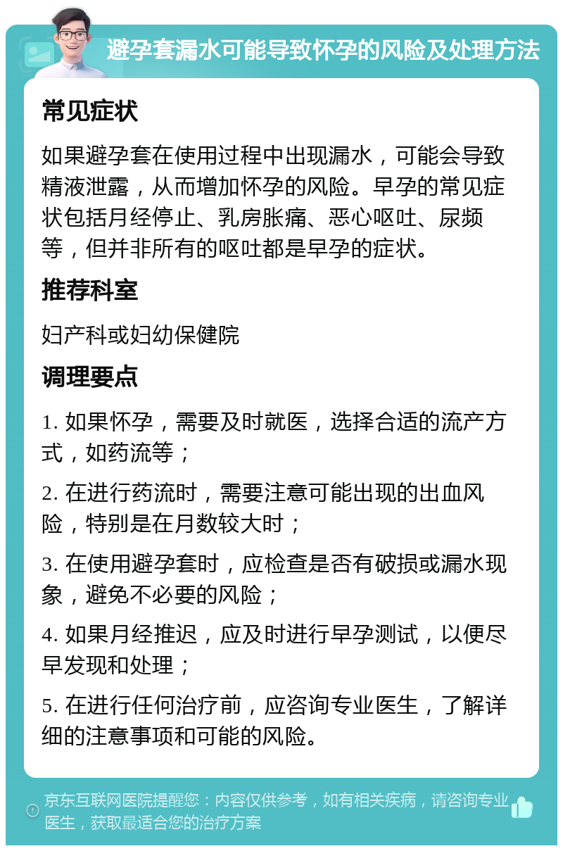 避孕套漏水可能导致怀孕的风险及处理方法 常见症状 如果避孕套在使用过程中出现漏水，可能会导致精液泄露，从而增加怀孕的风险。早孕的常见症状包括月经停止、乳房胀痛、恶心呕吐、尿频等，但并非所有的呕吐都是早孕的症状。 推荐科室 妇产科或妇幼保健院 调理要点 1. 如果怀孕，需要及时就医，选择合适的流产方式，如药流等； 2. 在进行药流时，需要注意可能出现的出血风险，特别是在月数较大时； 3. 在使用避孕套时，应检查是否有破损或漏水现象，避免不必要的风险； 4. 如果月经推迟，应及时进行早孕测试，以便尽早发现和处理； 5. 在进行任何治疗前，应咨询专业医生，了解详细的注意事项和可能的风险。