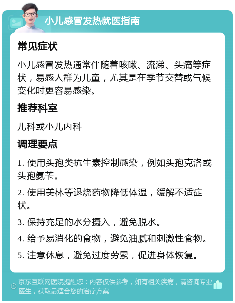 小儿感冒发热就医指南 常见症状 小儿感冒发热通常伴随着咳嗽、流涕、头痛等症状，易感人群为儿童，尤其是在季节交替或气候变化时更容易感染。 推荐科室 儿科或小儿内科 调理要点 1. 使用头孢类抗生素控制感染，例如头孢克洛或头孢氨苄。 2. 使用美林等退烧药物降低体温，缓解不适症状。 3. 保持充足的水分摄入，避免脱水。 4. 给予易消化的食物，避免油腻和刺激性食物。 5. 注意休息，避免过度劳累，促进身体恢复。