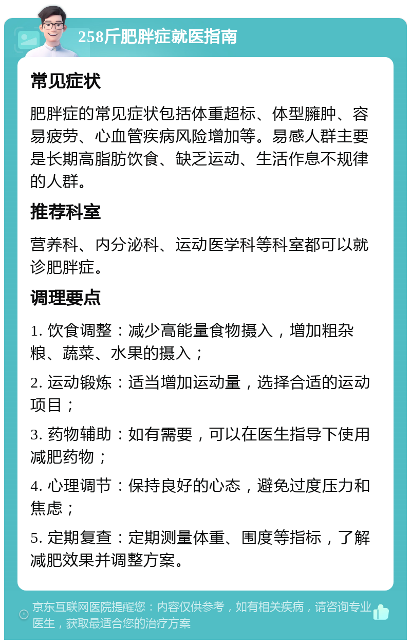 258斤肥胖症就医指南 常见症状 肥胖症的常见症状包括体重超标、体型臃肿、容易疲劳、心血管疾病风险增加等。易感人群主要是长期高脂肪饮食、缺乏运动、生活作息不规律的人群。 推荐科室 营养科、内分泌科、运动医学科等科室都可以就诊肥胖症。 调理要点 1. 饮食调整：减少高能量食物摄入，增加粗杂粮、蔬菜、水果的摄入； 2. 运动锻炼：适当增加运动量，选择合适的运动项目； 3. 药物辅助：如有需要，可以在医生指导下使用减肥药物； 4. 心理调节：保持良好的心态，避免过度压力和焦虑； 5. 定期复查：定期测量体重、围度等指标，了解减肥效果并调整方案。