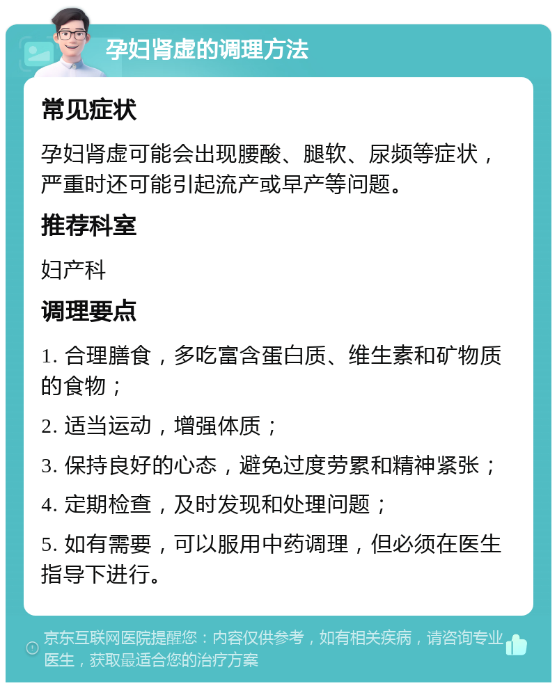 孕妇肾虚的调理方法 常见症状 孕妇肾虚可能会出现腰酸、腿软、尿频等症状，严重时还可能引起流产或早产等问题。 推荐科室 妇产科 调理要点 1. 合理膳食，多吃富含蛋白质、维生素和矿物质的食物； 2. 适当运动，增强体质； 3. 保持良好的心态，避免过度劳累和精神紧张； 4. 定期检查，及时发现和处理问题； 5. 如有需要，可以服用中药调理，但必须在医生指导下进行。