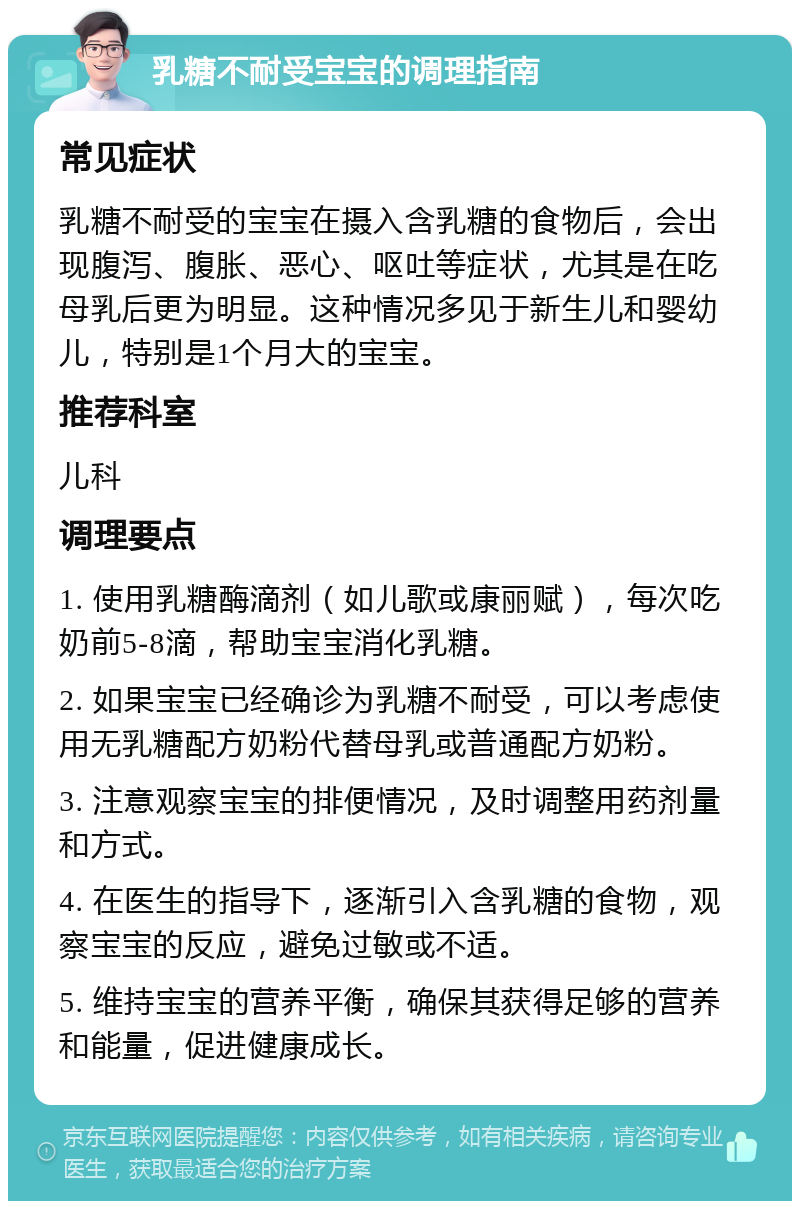 乳糖不耐受宝宝的调理指南 常见症状 乳糖不耐受的宝宝在摄入含乳糖的食物后，会出现腹泻、腹胀、恶心、呕吐等症状，尤其是在吃母乳后更为明显。这种情况多见于新生儿和婴幼儿，特别是1个月大的宝宝。 推荐科室 儿科 调理要点 1. 使用乳糖酶滴剂（如儿歌或康丽赋），每次吃奶前5-8滴，帮助宝宝消化乳糖。 2. 如果宝宝已经确诊为乳糖不耐受，可以考虑使用无乳糖配方奶粉代替母乳或普通配方奶粉。 3. 注意观察宝宝的排便情况，及时调整用药剂量和方式。 4. 在医生的指导下，逐渐引入含乳糖的食物，观察宝宝的反应，避免过敏或不适。 5. 维持宝宝的营养平衡，确保其获得足够的营养和能量，促进健康成长。