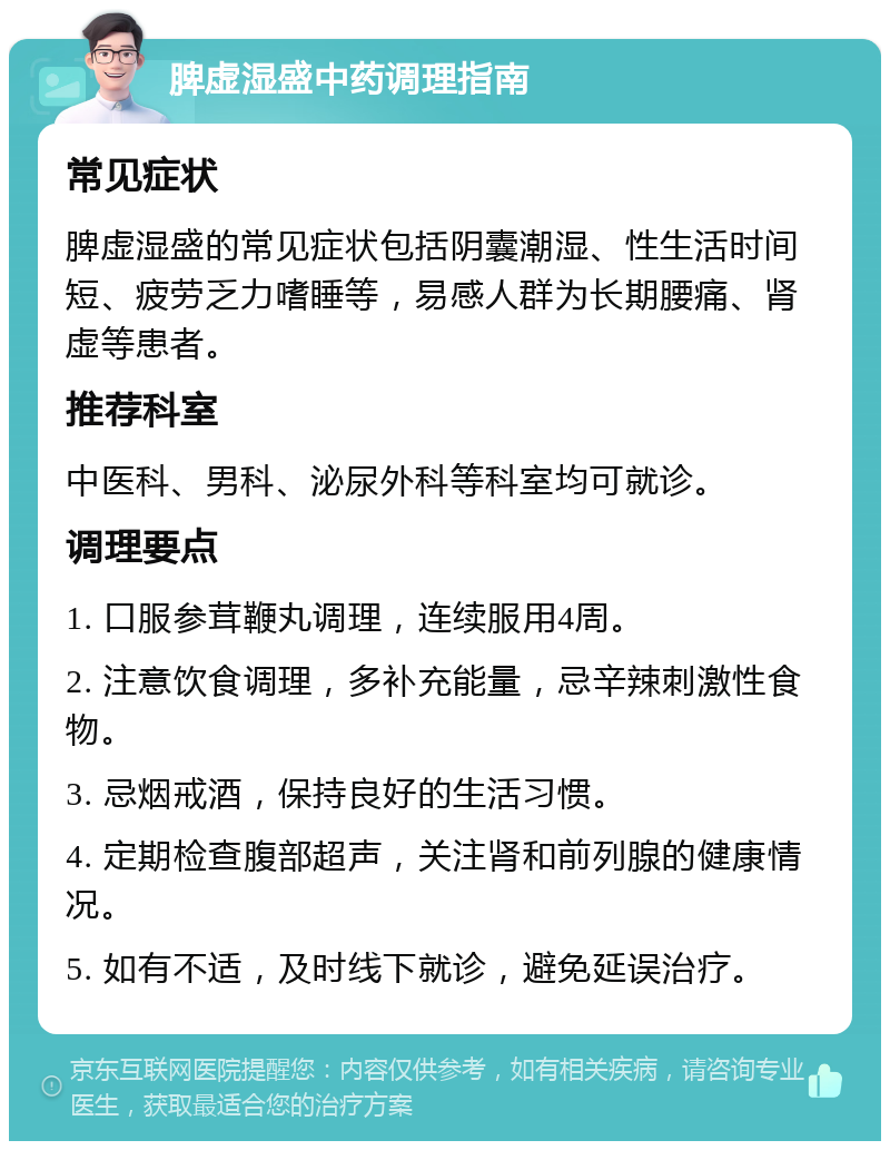 脾虚湿盛中药调理指南 常见症状 脾虚湿盛的常见症状包括阴囊潮湿、性生活时间短、疲劳乏力嗜睡等，易感人群为长期腰痛、肾虚等患者。 推荐科室 中医科、男科、泌尿外科等科室均可就诊。 调理要点 1. 口服参茸鞭丸调理，连续服用4周。 2. 注意饮食调理，多补充能量，忌辛辣刺激性食物。 3. 忌烟戒酒，保持良好的生活习惯。 4. 定期检查腹部超声，关注肾和前列腺的健康情况。 5. 如有不适，及时线下就诊，避免延误治疗。