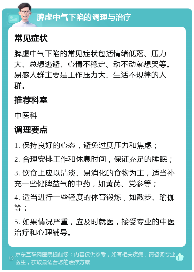 脾虚中气下陷的调理与治疗 常见症状 脾虚中气下陷的常见症状包括情绪低落、压力大、总想逃避、心情不稳定、动不动就想哭等。易感人群主要是工作压力大、生活不规律的人群。 推荐科室 中医科 调理要点 1. 保持良好的心态，避免过度压力和焦虑； 2. 合理安排工作和休息时间，保证充足的睡眠； 3. 饮食上应以清淡、易消化的食物为主，适当补充一些健脾益气的中药，如黄芪、党参等； 4. 适当进行一些轻度的体育锻炼，如散步、瑜伽等； 5. 如果情况严重，应及时就医，接受专业的中医治疗和心理辅导。