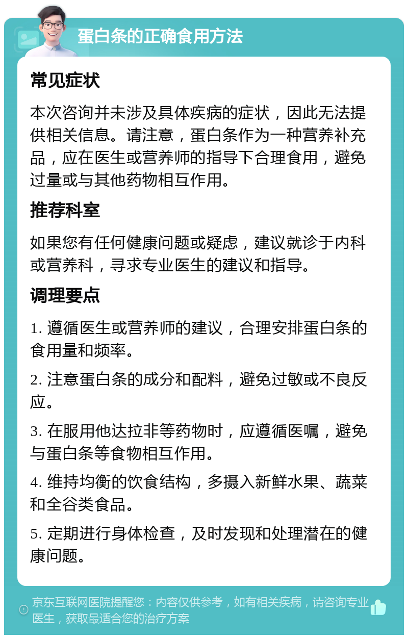 蛋白条的正确食用方法 常见症状 本次咨询并未涉及具体疾病的症状，因此无法提供相关信息。请注意，蛋白条作为一种营养补充品，应在医生或营养师的指导下合理食用，避免过量或与其他药物相互作用。 推荐科室 如果您有任何健康问题或疑虑，建议就诊于内科或营养科，寻求专业医生的建议和指导。 调理要点 1. 遵循医生或营养师的建议，合理安排蛋白条的食用量和频率。 2. 注意蛋白条的成分和配料，避免过敏或不良反应。 3. 在服用他达拉非等药物时，应遵循医嘱，避免与蛋白条等食物相互作用。 4. 维持均衡的饮食结构，多摄入新鲜水果、蔬菜和全谷类食品。 5. 定期进行身体检查，及时发现和处理潜在的健康问题。