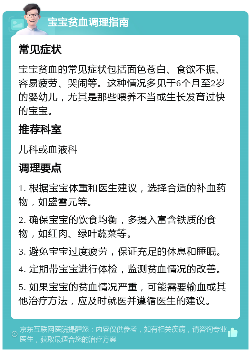 宝宝贫血调理指南 常见症状 宝宝贫血的常见症状包括面色苍白、食欲不振、容易疲劳、哭闹等。这种情况多见于6个月至2岁的婴幼儿，尤其是那些喂养不当或生长发育过快的宝宝。 推荐科室 儿科或血液科 调理要点 1. 根据宝宝体重和医生建议，选择合适的补血药物，如盛雪元等。 2. 确保宝宝的饮食均衡，多摄入富含铁质的食物，如红肉、绿叶蔬菜等。 3. 避免宝宝过度疲劳，保证充足的休息和睡眠。 4. 定期带宝宝进行体检，监测贫血情况的改善。 5. 如果宝宝的贫血情况严重，可能需要输血或其他治疗方法，应及时就医并遵循医生的建议。