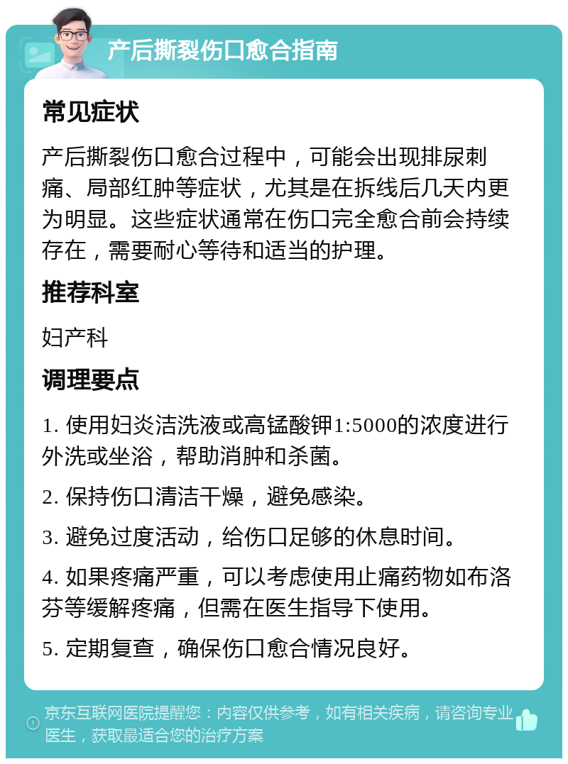 产后撕裂伤口愈合指南 常见症状 产后撕裂伤口愈合过程中，可能会出现排尿刺痛、局部红肿等症状，尤其是在拆线后几天内更为明显。这些症状通常在伤口完全愈合前会持续存在，需要耐心等待和适当的护理。 推荐科室 妇产科 调理要点 1. 使用妇炎洁洗液或高锰酸钾1:5000的浓度进行外洗或坐浴，帮助消肿和杀菌。 2. 保持伤口清洁干燥，避免感染。 3. 避免过度活动，给伤口足够的休息时间。 4. 如果疼痛严重，可以考虑使用止痛药物如布洛芬等缓解疼痛，但需在医生指导下使用。 5. 定期复查，确保伤口愈合情况良好。