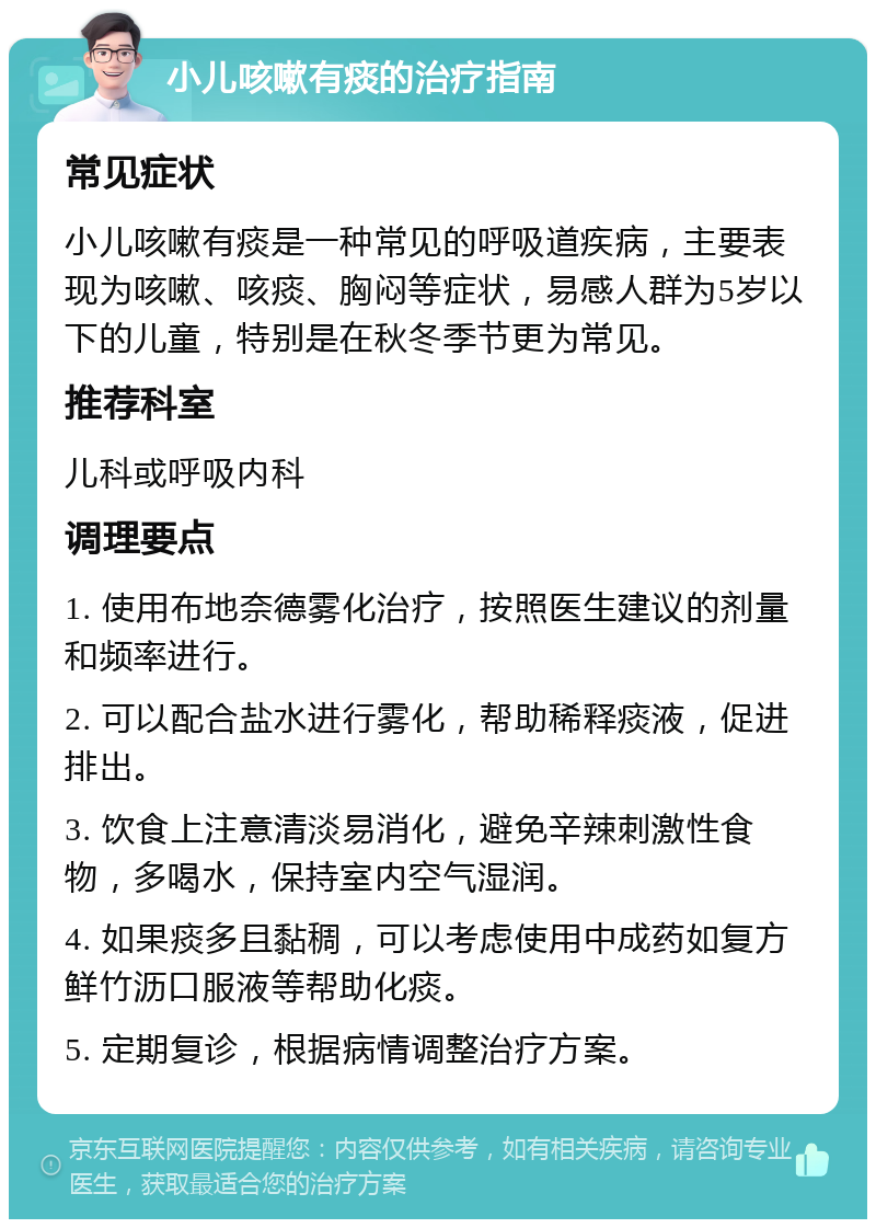 小儿咳嗽有痰的治疗指南 常见症状 小儿咳嗽有痰是一种常见的呼吸道疾病，主要表现为咳嗽、咳痰、胸闷等症状，易感人群为5岁以下的儿童，特别是在秋冬季节更为常见。 推荐科室 儿科或呼吸内科 调理要点 1. 使用布地奈德雾化治疗，按照医生建议的剂量和频率进行。 2. 可以配合盐水进行雾化，帮助稀释痰液，促进排出。 3. 饮食上注意清淡易消化，避免辛辣刺激性食物，多喝水，保持室内空气湿润。 4. 如果痰多且黏稠，可以考虑使用中成药如复方鲜竹沥口服液等帮助化痰。 5. 定期复诊，根据病情调整治疗方案。