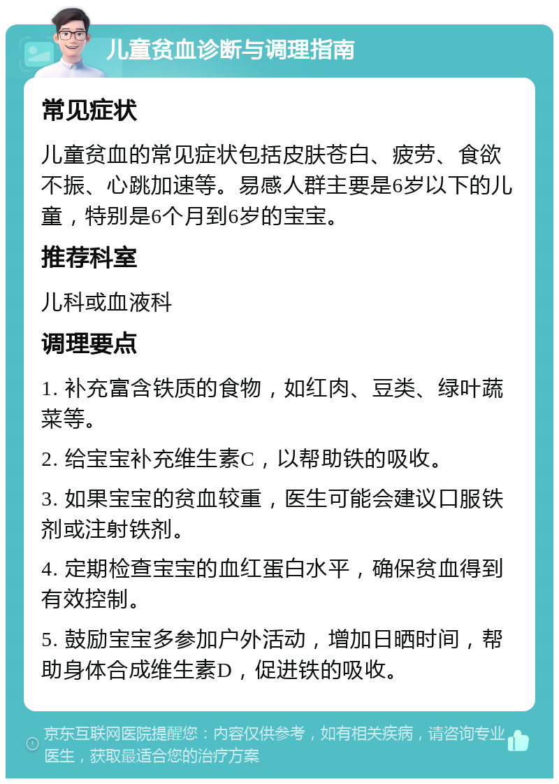 儿童贫血诊断与调理指南 常见症状 儿童贫血的常见症状包括皮肤苍白、疲劳、食欲不振、心跳加速等。易感人群主要是6岁以下的儿童，特别是6个月到6岁的宝宝。 推荐科室 儿科或血液科 调理要点 1. 补充富含铁质的食物，如红肉、豆类、绿叶蔬菜等。 2. 给宝宝补充维生素C，以帮助铁的吸收。 3. 如果宝宝的贫血较重，医生可能会建议口服铁剂或注射铁剂。 4. 定期检查宝宝的血红蛋白水平，确保贫血得到有效控制。 5. 鼓励宝宝多参加户外活动，增加日晒时间，帮助身体合成维生素D，促进铁的吸收。