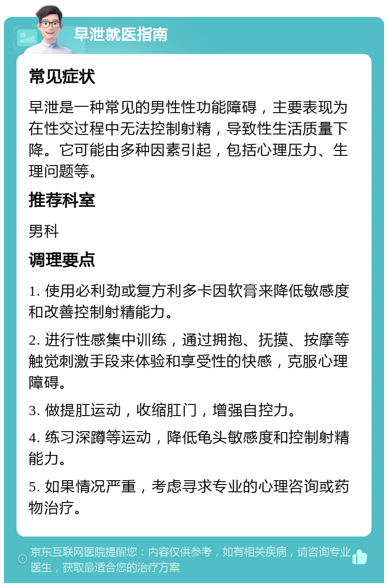 早泄就医指南 常见症状 早泄是一种常见的男性性功能障碍，主要表现为在性交过程中无法控制射精，导致性生活质量下降。它可能由多种因素引起，包括心理压力、生理问题等。 推荐科室 男科 调理要点 1. 使用必利劲或复方利多卡因软膏来降低敏感度和改善控制射精能力。 2. 进行性感集中训练，通过拥抱、抚摸、按摩等触觉刺激手段来体验和享受性的快感，克服心理障碍。 3. 做提肛运动，收缩肛门，增强自控力。 4. 练习深蹲等运动，降低龟头敏感度和控制射精能力。 5. 如果情况严重，考虑寻求专业的心理咨询或药物治疗。