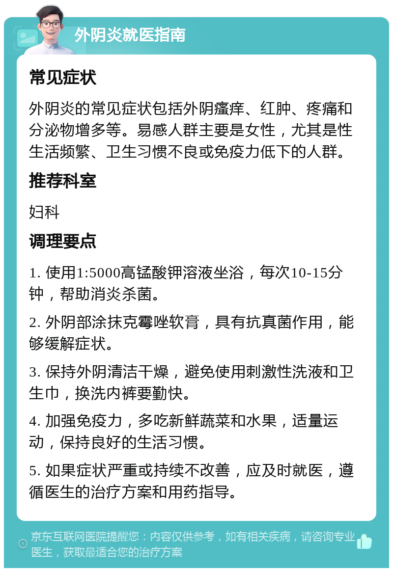 外阴炎就医指南 常见症状 外阴炎的常见症状包括外阴瘙痒、红肿、疼痛和分泌物增多等。易感人群主要是女性，尤其是性生活频繁、卫生习惯不良或免疫力低下的人群。 推荐科室 妇科 调理要点 1. 使用1:5000高锰酸钾溶液坐浴，每次10-15分钟，帮助消炎杀菌。 2. 外阴部涂抹克霉唑软膏，具有抗真菌作用，能够缓解症状。 3. 保持外阴清洁干燥，避免使用刺激性洗液和卫生巾，换洗内裤要勤快。 4. 加强免疫力，多吃新鲜蔬菜和水果，适量运动，保持良好的生活习惯。 5. 如果症状严重或持续不改善，应及时就医，遵循医生的治疗方案和用药指导。